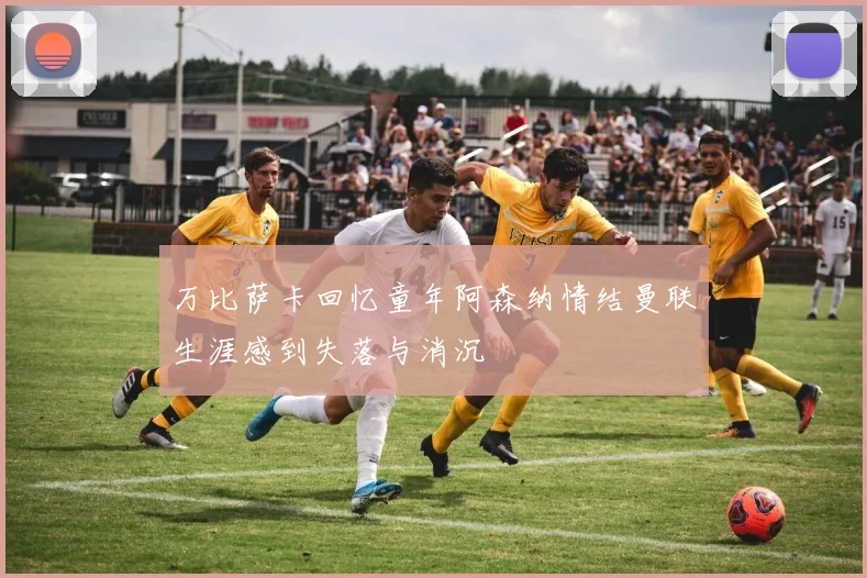 万比萨卡回忆童年阿森纳情结曼联生涯感到失落与消沉