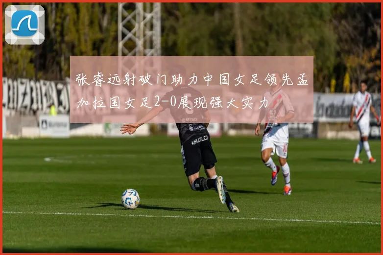 张睿远射破门助力中国女足领先孟加拉国女足2-0展现强大实力