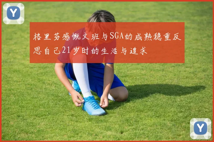 格里芬感慨文班与SGA的成熟稳重反思自己21岁时的生活与追求