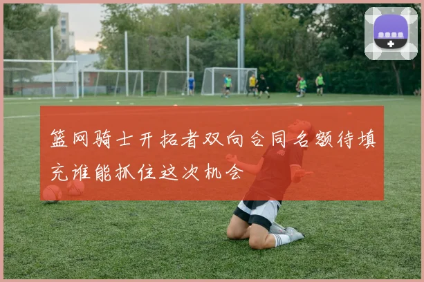 篮网骑士开拓者双向合同名额待填充谁能抓住这次机会