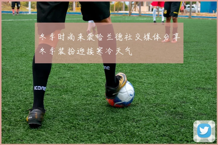 冬季时尚来袭哈兰德社交媒体分享冬季装扮迎接寒冷天气