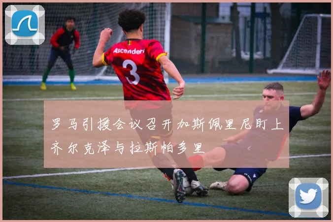 罗马引援会议召开加斯佩里尼盯上齐尔克泽与拉斯帕多里