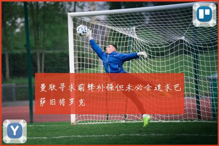 曼联寻求前锋补强但未必会追求巴萨旧将罗克