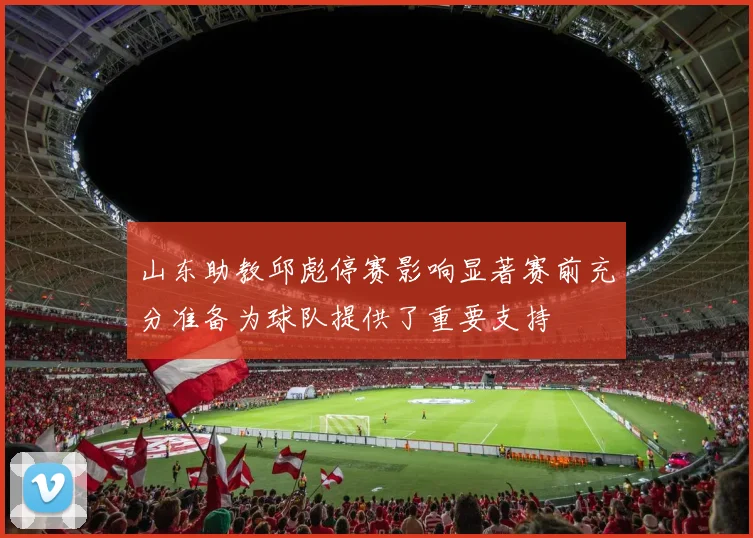 山东助教邱彪停赛影响显著赛前充分准备为球队提供了重要支持