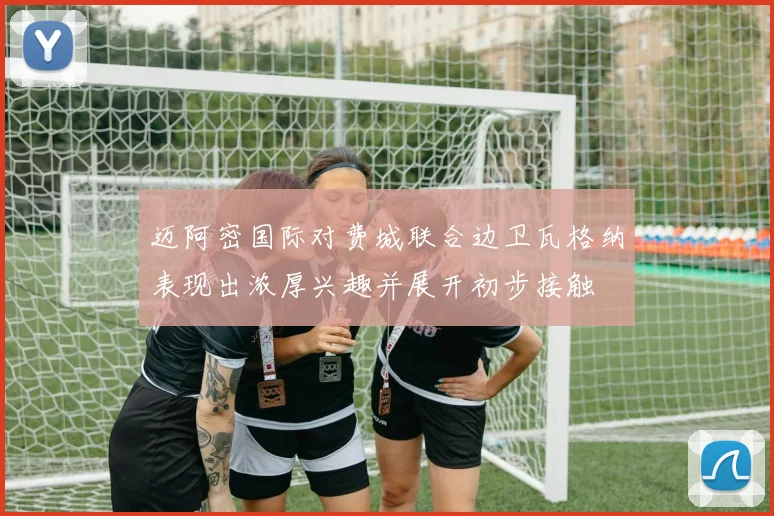 迈阿密国际对费城联合边卫瓦格纳表现出浓厚兴趣并展开初步接触