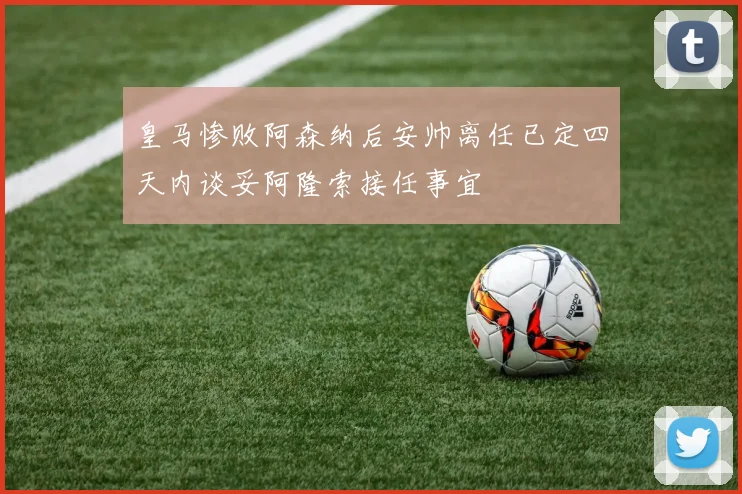 皇马惨败阿森纳后安帅离任已定四天内谈妥阿隆索接任事宜